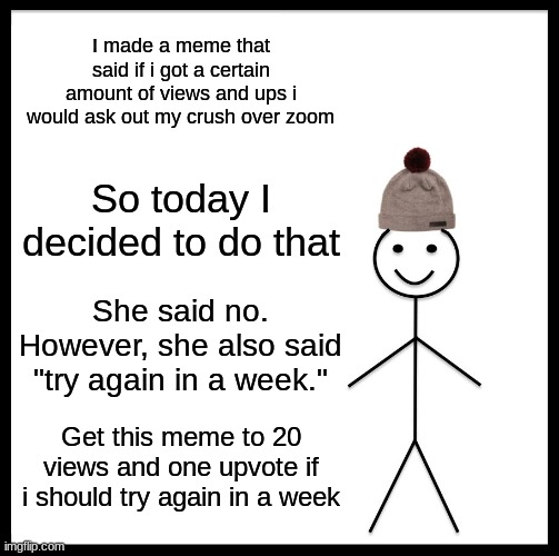 Be Like Bill Meme | I made a meme that said if i got a certain amount of views and ups i would ask out my crush over zoom; So today I decided to do that; She said no. However, she also said "try again in a week."; Get this meme to 20 views and one upvote if i should try again in a week | image tagged in memes,be like bill | made w/ Imgflip meme maker