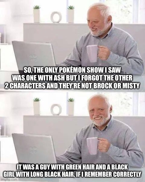Hide the Pain Harold Meme | SO, THE ONLY POKÉMON SHOW I SAW WAS ONE WITH ASH BUT I FORGOT THE OTHER 2 CHARACTERS AND THEY’RE NOT BROCK OR MISTY; IT WAS A GUY WITH GREEN HAIR AND A BLACK GIRL WITH LONG BLACK HAIR, IF I REMEMBER CORRECTLY | image tagged in memes,hide the pain harold | made w/ Imgflip meme maker