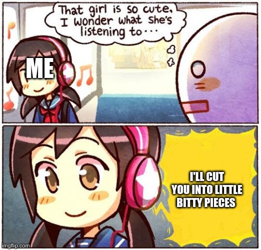 That Girl Is So Cute, I Wonder What She’s Listening To… | ME; I'LL CUT YOU INTO LITTLE BITTY PIECES | image tagged in that girl is so cute i wonder what she s listening to | made w/ Imgflip meme maker