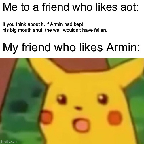 Surprised Pikachu | Me to a friend who likes aot:; If you think about it, if Armin had kept his big mouth shut, the wall wouldn’t have fallen. My friend who likes Armin: | image tagged in memes,surprised pikachu | made w/ Imgflip meme maker