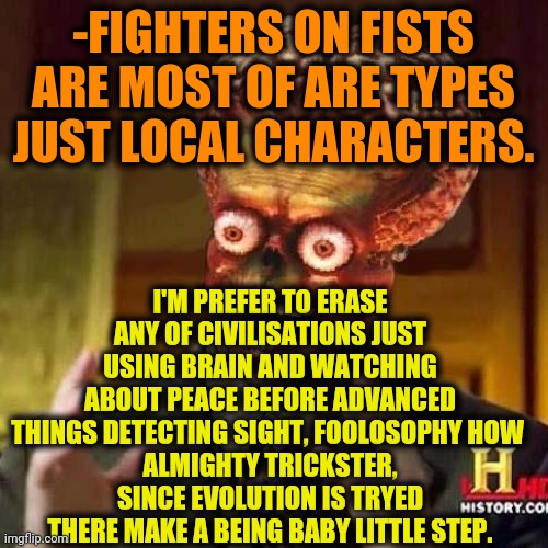 -Talking truly. | -FIGHTERS ON FISTS ARE MOST OF ARE TYPES JUST LOCAL CHARACTERS. I'M PREFER TO ERASE ANY OF CIVILISATIONS JUST USING BRAIN AND WATCHING ABOUT PEACE BEFORE ADVANCED THINGS DETECTING SIGHT, FOOLOSOPHY HOW 
ALMIGHTY TRICKSTER, SINCE EVOLUTION IS TRYED THERE MAKE A BEING BABY LITTLE STEP. | image tagged in aliens 6,street fighter,human evolution,the trickster,philosoraptor,globalist | made w/ Imgflip meme maker
