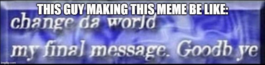 Change da world, my final message. goodbye | THIS GUY MAKING THIS MEME BE LIKE: | image tagged in change da world my final message goodbye | made w/ Imgflip meme maker