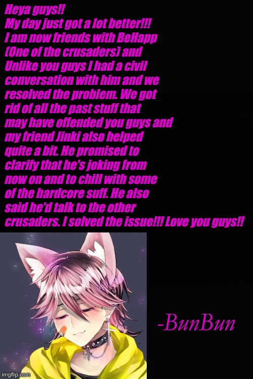 Problem solved!! | Heya guys!! My day just got a lot better!!! I am now friends with BeHapp (One of the crusaders) and Unlike you guys I had a civil conversation with him and we resolved the problem. We got rid of all the past stuff that may have offended you guys and my friend Jinki also helped quite a bit. He promised to clarify that he's joking from now on and to chill with some of the hardcore suff. He also said he'd talk to the other crusaders. I solved the issue!!! Love you guys!! -BunBun | made w/ Imgflip meme maker