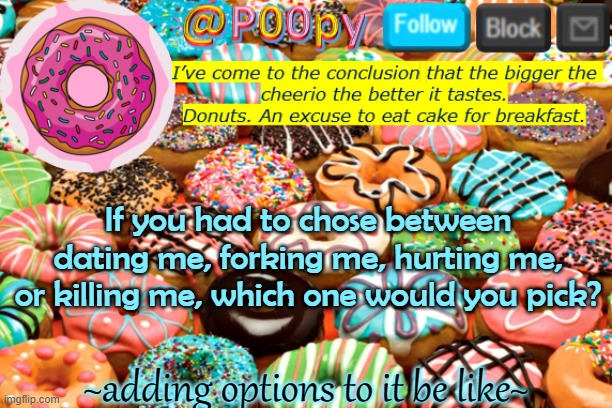 poopy | If you had to chose between dating me, forking me, hurting me, or killing me, which one would you pick? ~adding options to it be like~ | image tagged in poopy | made w/ Imgflip meme maker