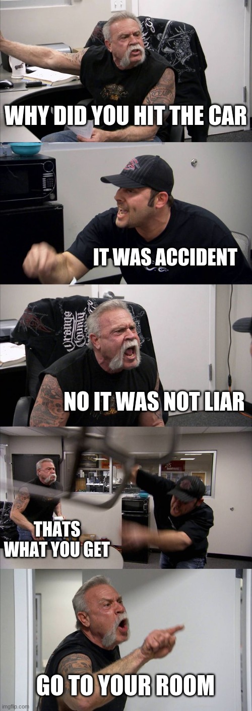 American Chopper Argument | WHY DID YOU HIT THE CAR; IT WAS ACCIDENT; NO IT WAS NOT LIAR; THATS WHAT YOU GET; GO TO YOUR ROOM | image tagged in memes,american chopper argument | made w/ Imgflip meme maker