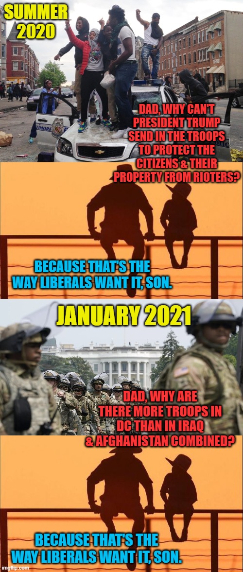 When Johnny comes marching home... | SUMMER 2020; DAD, WHY CAN'T PRESIDENT TRUMP SEND IN THE TROOPS TO PROTECT THE CITIZENS & THEIR PROPERTY FROM RIOTERS? BECAUSE THAT'S THE WAY LIBERALS WANT IT, SON. JANUARY 2021; DAD, WHY ARE THERE MORE TROOPS IN DC THAN IN IRAQ & AFGHANISTAN COMBINED? BECAUSE THAT'S THE WAY LIBERALS WANT IT, SON. | image tagged in riot,cowboy father and son,national guard white house,trump,liberals | made w/ Imgflip meme maker