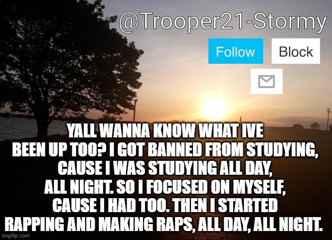 Yeah, I have a therapist now... | YALL WANNA KNOW WHAT IVE BEEN UP TOO? I GOT BANNED FROM STUDYING, CAUSE I WAS STUDYING ALL DAY, ALL NIGHT. SO I FOCUSED ON MYSELF, CAUSE I HAD TOO. THEN I STARTED RAPPING AND MAKING RAPS, ALL DAY, ALL NIGHT. | image tagged in trooper21-stormy | made w/ Imgflip meme maker