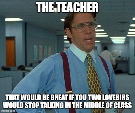 That Would Be Great Meme | THE TEACHER THAT WOULD BE GREAT IF YOU TWO LOVEBIRS WOULD STOP TALKING IN THE MIDDLE OF CLASS | image tagged in memes,that would be great | made w/ Imgflip meme maker