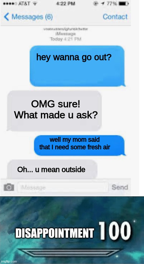  hey wanna go out? OMG sure!
What made u ask? well my mom said that I need some fresh air; Oh... u mean outside; DISAPPOINTMENT | image tagged in blank text conversation,skyrim 100 blank | made w/ Imgflip meme maker