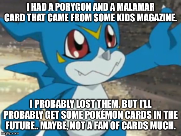 I mean, I do have some cards but it’s that Bakugan reboot. | I HAD A PORYGON AND A MALAMAR CARD THAT CAME FROM SOME KIDS MAGAZINE. I PROBABLY LOST THEM, BUT I’LL PROBABLY GET SOME POKÉMON CARDS IN THE FUTURE.. MAYBE, NOT A FAN OF CARDS MUCH. | image tagged in vee boi | made w/ Imgflip meme maker