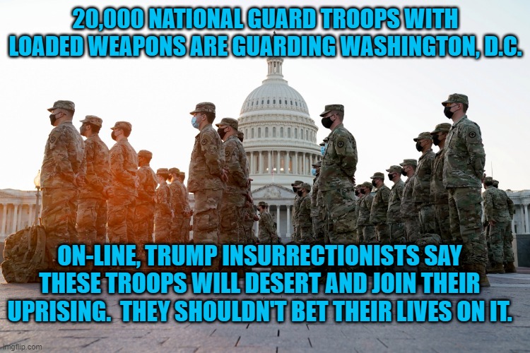 The Cos-Play Uprising Is Over. Armed Troops Are At The Ready. | 20,000 NATIONAL GUARD TROOPS WITH LOADED WEAPONS ARE GUARDING WASHINGTON, D.C. ON-LINE, TRUMP INSURRECTIONISTS SAY THESE TROOPS WILL DESERT AND JOIN THEIR UPRISING.  THEY SHOULDN'T BET THEIR LIVES ON IT. | image tagged in politics | made w/ Imgflip meme maker