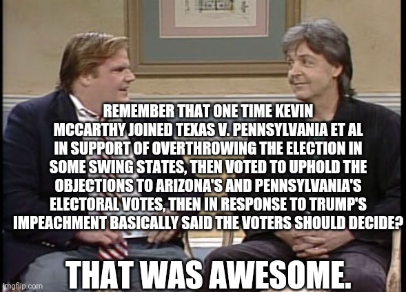 Chris Farley Show | REMEMBER THAT ONE TIME KEVIN MCCARTHY JOINED TEXAS V. PENNSYLVANIA ET AL IN SUPPORT OF OVERTHROWING THE ELECTION IN SOME SWING STATES, THEN  | image tagged in chris farley show | made w/ Imgflip meme maker
