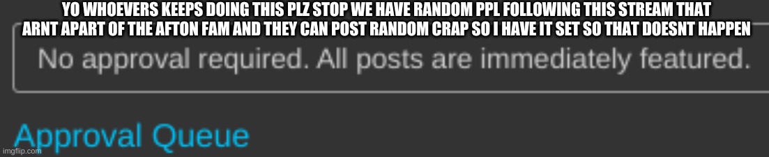 YO WHOEVERS KEEPS DOING THIS PLZ STOP WE HAVE RANDOM PPL FOLLOWING THIS STREAM THAT ARNT APART OF THE AFTON FAM AND THEY CAN POST RANDOM CRAP SO I HAVE IT SET SO THAT DOESNT HAPPEN | image tagged in plz,stop | made w/ Imgflip meme maker