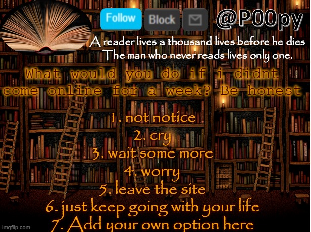 poopy | What would you do if i didnt come online for a week? Be honest; 1. not notice
2. cry
3. wait some more
4. worry
5. leave the site
6. just keep going with your life
7. Add your own option here | image tagged in poopy | made w/ Imgflip meme maker