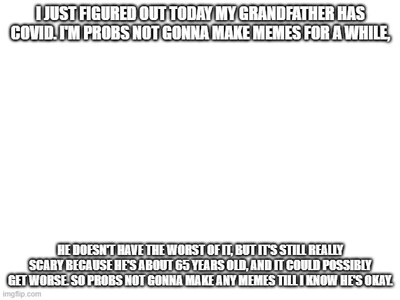 Blank White Template | I JUST FIGURED OUT TODAY MY GRANDFATHER HAS COVID. I'M PROBS NOT GONNA MAKE MEMES FOR A WHILE, HE DOESN'T HAVE THE WORST OF IT, BUT IT'S STILL REALLY SCARY BECAUSE HE'S ABOUT 65 YEARS OLD, AND IT COULD POSSIBLY GET WORSE. SO PROBS NOT GONNA MAKE ANY MEMES TILL I KNOW HE'S OKAY. | image tagged in blank white template | made w/ Imgflip meme maker