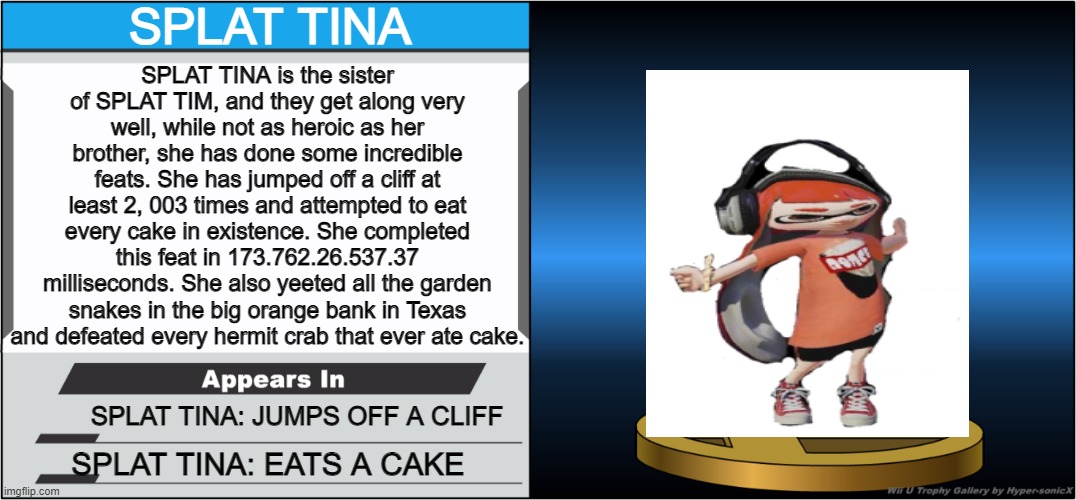 SPLAT TINA'S IN SMASH | SPLAT TINA; SPLAT TINA is the sister of SPLAT TIM, and they get along very well, while not as heroic as her brother, she has done some incredible feats. She has jumped off a cliff at least 2, 003 times and attempted to eat every cake in existence. She completed this feat in 173.762.26.537.37 milliseconds. She also yeeted all the garden snakes in the big orange bank in Texas and defeated every hermit crab that ever ate cake. SPLAT TINA: JUMPS OFF A CLIFF; SPLAT TINA: EATS A CAKE | image tagged in smash bros trophy,splatoon,splatoon 2 | made w/ Imgflip meme maker