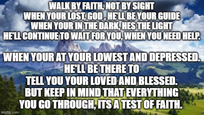 Faith is the substance of things hoped for, the evidence of realities not yet seen. | WALK BY FAITH, NOT BY SIGHT
WHEN YOUR LOST, GOD , HE'LL BE YOUR GUIDE
WHEN YOUR IN THE DARK, HES THE LIGHT
HE'LL CONTINUE TO WAIT FOR YOU, WHEN YOU NEED HELP. WHEN YOUR AT YOUR LOWEST AND DEPRESSED.
HE'LL BE THERE TO TELL YOU YOUR LOVED AND BLESSED.
BUT KEEP IN MIND THAT EVERYTHING YOU GO THROUGH, ITS A TEST OF FAITH. | image tagged in nature mountains | made w/ Imgflip meme maker