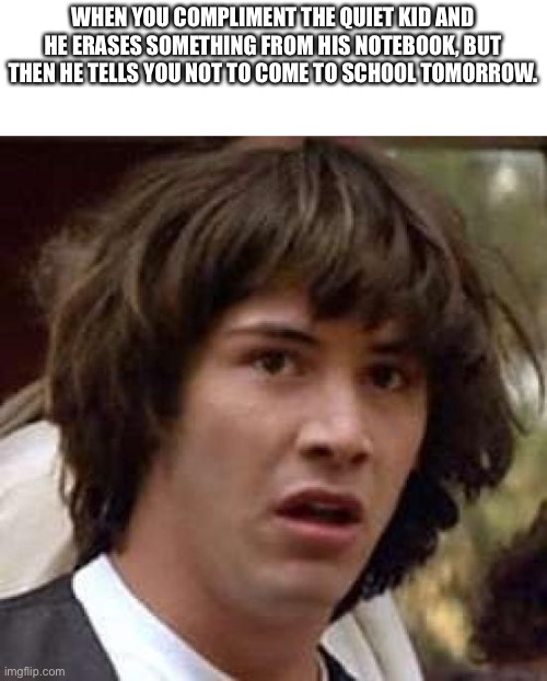 Conspiracy Keanu Meme | WHEN YOU COMPLIMENT THE QUIET KID AND HE ERASES SOMETHING FROM HIS NOTEBOOK, BUT THEN HE TELLS YOU NOT TO COME TO SCHOOL TOMORROW. | image tagged in memes,conspiracy keanu | made w/ Imgflip meme maker