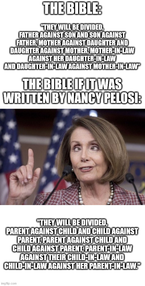Nancy Pelosi wants to change the English language. | THE BIBLE:; "THEY WILL BE DIVIDED, FATHER AGAINST SON AND SON AGAINST FATHER, MOTHER AGAINST DAUGHTER AND DAUGHTER AGAINST MOTHER, MOTHER-IN-LAW AGAINST HER DAUGHTER-IN-LAW AND DAUGHTER-IN-LAW AGAINST MOTHER-IN-LAW"; THE BIBLE IF IT WAS WRITTEN BY NANCY PELOSI:; "THEY WILL BE DIVIDED, PARENT AGAINST CHILD AND CHILD AGAINST PARENT, PARENT AGAINST CHILD AND CHILD AGAINST PARENT, PARENT-IN-LAW AGAINST THEIR CHILD-IN-LAW AND CHILD-IN-LAW AGAINST HER PARENT-IN-LAW." | image tagged in blank white template,nancy pelosi | made w/ Imgflip meme maker