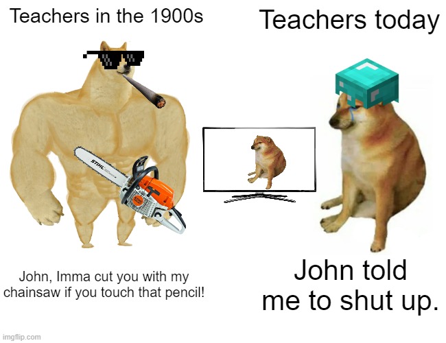 too many imgpics | Teachers in the 1900s; Teachers today; John, Imma cut you with my chainsaw if you touch that pencil! John told me to shut up. | image tagged in memes,buff doge vs cheems | made w/ Imgflip meme maker