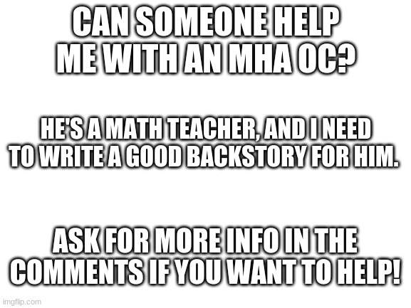 Blank White Template | CAN SOMEONE HELP ME WITH AN MHA OC? HE'S A MATH TEACHER, AND I NEED TO WRITE A GOOD BACKSTORY FOR HIM. ASK FOR MORE INFO IN THE COMMENTS IF YOU WANT TO HELP! | image tagged in blank white template,oc,comments | made w/ Imgflip meme maker