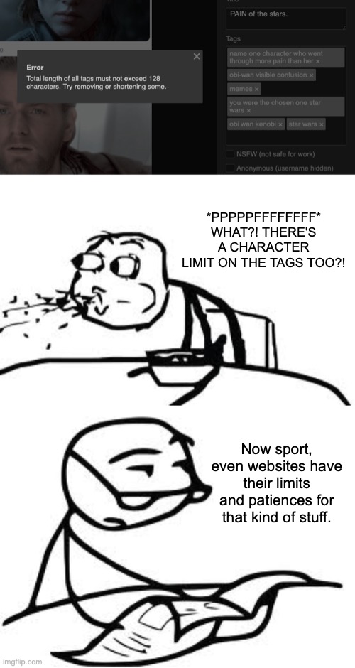 I guess the title isn't the only one that has a character limit. | *PPPPPFFFFFFFF*
WHAT?! THERE'S A CHARACTER LIMIT ON THE TAGS TOO?! Now sport, even websites have their limits and patiences for that kind of stuff. | image tagged in memes,cereal guy spitting,cereal guy's daddy,tags,too many tags,meanwhile on imgflip | made w/ Imgflip meme maker