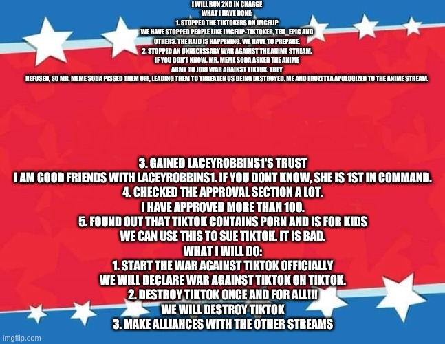Campaign Sign | I WILL RUN 2ND IN CHARGE
WHAT I HAVE DONE:
1. STOPPED THE TIKTOKERS ON IMGFLIP
WE HAVE STOPPED PEOPLE LIKE IMGFLIP-TIKTOKER, TEH_EPIC AND OTHERS. THE RAID IS HAPPENING. WE HAVE TO PREPARE.

2. STOPPED AN UNNECESSARY WAR AGAINST THE ANIME STREAM.
IF YOU DON'T KNOW, MR. MEME SODA ASKED THE ANIME ARMY TO JOIN WAR AGAINST TIKTOK. THEY REFUSED, SO MR. MEME SODA PISSED THEM OFF, LEADING THEM TO THREATEN US BEING DESTROYED. ME AND FROZETTA APOLOGIZED TO THE ANIME STREAM. 3. GAINED LACEYROBBINS1'S TRUST
I AM GOOD FRIENDS WITH LACEYROBBINS1. IF YOU DONT KNOW, SHE IS 1ST IN COMMAND.

4. CHECKED THE APPROVAL SECTION A LOT.
I HAVE APPROVED MORE THAN 100.

5. FOUND OUT THAT TIKTOK CONTAINS PORN AND IS FOR KIDS
WE CAN USE THIS TO SUE TIKTOK. IT IS BAD.
WHAT I WILL DO:
1. START THE WAR AGAINST TIKTOK OFFICIALLY
WE WILL DECLARE WAR AGAINST TIKTOK ON TIKTOK.

2. DESTROY TIKTOK ONCE AND FOR ALL!!!
WE WILL DESTROY TIKTOK

3. MAKE ALLIANCES WITH THE OTHER STREAMS | image tagged in campaign sign | made w/ Imgflip meme maker