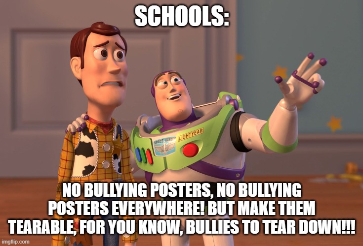 not repost, og | SCHOOLS:; NO BULLYING POSTERS, NO BULLYING POSTERS EVERYWHERE! BUT MAKE THEM TEARABLE, FOR YOU KNOW, BULLIES TO TEAR DOWN!!! | image tagged in memes,x x everywhere | made w/ Imgflip meme maker