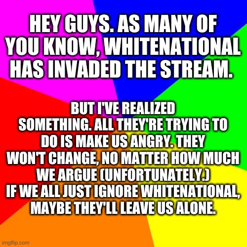 Blank Colored Background | HEY GUYS. AS MANY OF YOU KNOW, WHITENATIONAL HAS INVADED THE STREAM. BUT I'VE REALIZED SOMETHING. ALL THEY'RE TRYING TO DO IS MAKE US ANGRY. THEY WON'T CHANGE, NO MATTER HOW MUCH WE ARGUE (UNFORTUNATELY.) IF WE ALL JUST IGNORE WHITENATIONAL, MAYBE THEY'LL LEAVE US ALONE. | image tagged in memes,blank colored background | made w/ Imgflip meme maker