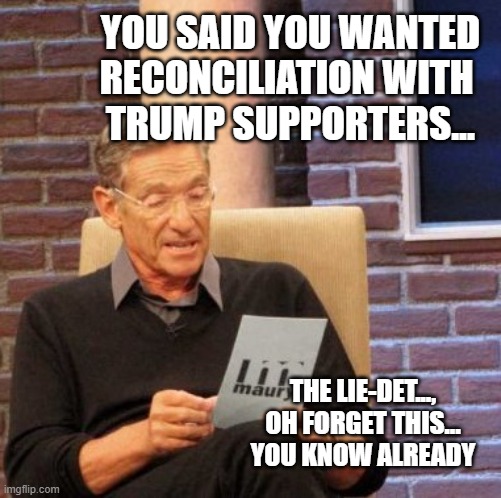 You've been telling us for 4 years who you really are... | YOU SAID YOU WANTED RECONCILIATION WITH 
TRUMP SUPPORTERS... THE LIE-DET..., OH FORGET THIS... YOU KNOW ALREADY | image tagged in trump,democrats,biden,stopthesteal,divorce | made w/ Imgflip meme maker