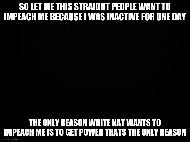 Black background | SO LET ME THIS STRAIGHT PEOPLE WANT TO IMPEACH ME BECAUSE I WAS INACTIVE FOR ONE DAY; THE ONLY REASON WHITE NAT WANTS TO IMPEACH ME IS TO GET POWER THATS THE ONLY REASON | image tagged in black background | made w/ Imgflip meme maker