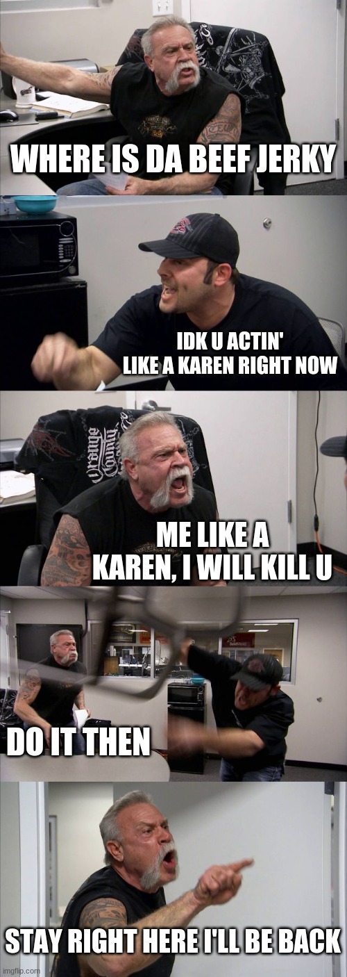 Actin' like a karen | WHERE IS DA BEEF JERKY; IDK U ACTIN' LIKE A KAREN RIGHT NOW; ME LIKE A KAREN, I WILL KILL U; DO IT THEN; STAY RIGHT HERE I'LL BE BACK | image tagged in memes,american chopper argument | made w/ Imgflip meme maker