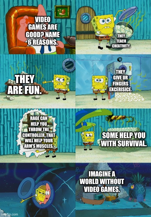 Spongebob diapers meme | VIDEO GAMES ARE GOOD? NAME 6 REASONS. THEY TEACH CREATIVITY. THEY GIVE UR FINGERS EXCERISICE. THEY ARE FUN. RAGE CAN HELP YOU THROW THE CONTROLLER. THAT WILL HELP YOUR ARM'S MUSCLES. SOME HELP YOU WITH SURVIVAL. IMAGINE A WORLD WITHOUT VIDEO GAMES. | image tagged in spongebob diapers meme | made w/ Imgflip meme maker