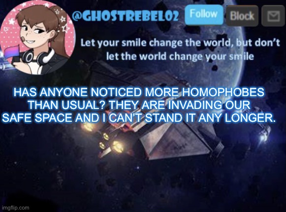 Ghost_Rebel02 template v3 | HAS ANYONE NOTICED MORE HOMOPHOBES THAN USUAL? THEY ARE INVADING OUR SAFE SPACE AND I CAN’T STAND IT ANY LONGER. | image tagged in ghost_rebel02 template v3 | made w/ Imgflip meme maker