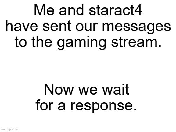 Let's hope they say yes ? | Me and staract4 have sent our messages to the gaming stream. Now we wait for a response. | image tagged in blank white template | made w/ Imgflip meme maker