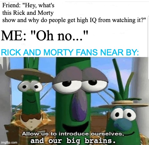 When Rick and Morty is mentioned within earshot of fans. | Friend: "Hey, what's this Rick and Morty show and why do people get high IQ from watching it?"; ME: "Oh no..."; RICK AND MORTY FANS NEAR BY:; and our big brains. | image tagged in allow us to introduce ourselves,rick and morty,fans,iq,big brain,memes | made w/ Imgflip meme maker