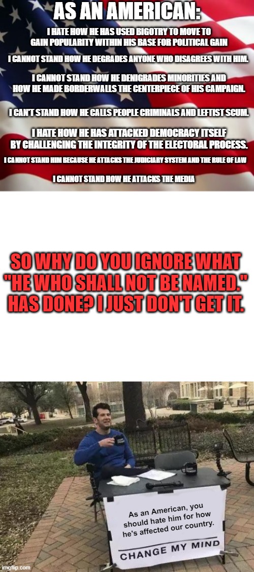 Should I even talk about how he had his base attack the government? I think not. | AS AN AMERICAN:; I HATE HOW HE HAS USED BIGOTRY TO MOVE TO GAIN POPULARITY WITHIN HIS BASE FOR POLITICAL GAIN; I CANNOT STAND HOW HE DEGRADES ANYONE WHO DISAGREES WITH HIM. I CANNOT STAND HOW HE DENIGRADES MINORITIES AND HOW HE MADE BORDERWALLS THE CENTERPIECE OF HIS CAMPAIGN. I CAN'T STAND HOW HE CALLS PEOPLE CRIMINALS AND LEFTIST SCUM. I HATE HOW HE HAS ATTACKED DEMOCRACY ITSELF BY CHALLENGING THE INTEGRITY OF THE ELECTORAL PROCESS. I CANNOT STAND HIM BECAUSE HE ATTACKS THE JUDICIARY SYSTEM AND THE RULE OF LAW; I CANNOT STAND HOW HE ATTACKS THE MEDIA; SO WHY DO YOU IGNORE WHAT "HE WHO SHALL NOT BE NAMED." HAS DONE? I JUST DON'T GET IT. As an American, you should hate him for how he's affected our country. | image tagged in american flag,blank white template,memes,change my mind | made w/ Imgflip meme maker