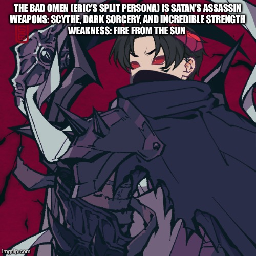 THE BAD OMEN (ERIC’S SPLIT PERSONA) IS SATAN’S ASSASSIN
WEAPONS: SCYTHE, DARK SORCERY, AND INCREDIBLE STRENGTH
WEAKNESS: FIRE FROM THE SUN | made w/ Imgflip meme maker