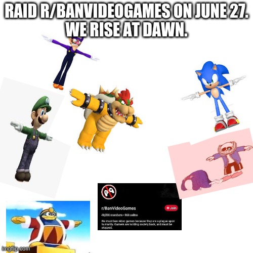 the raid of june 27 | RAID R/BANVIDEOGAMES ON JUNE 27.
WE RISE AT DAWN. | image tagged in memes,blank transparent square | made w/ Imgflip meme maker