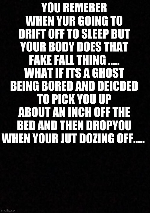 what if..... | YOU REMEBER WHEN YUR GOING TO DRIFT OFF TO SLEEP BUT YOUR BODY DOES THAT FAKE FALL THING .....
WHAT IF ITS A GHOST BEING BORED AND DEICDED TO PICK YOU UP ABOUT AN INCH OFF THE BED AND THEN DROPYOU WHEN YOUR JUT DOZING OFF..... | image tagged in blank | made w/ Imgflip meme maker