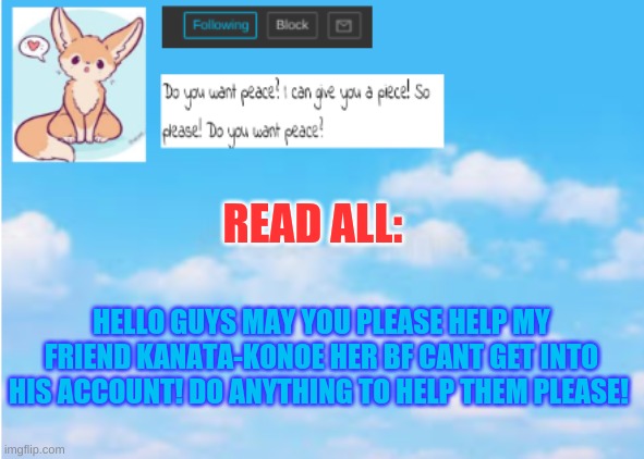 Read all: | READ ALL:; HELLO GUYS MAY YOU PLEASE HELP MY FRIEND KANATA-KONOE HER BF CANT GET INTO HIS ACCOUNT! DO ANYTHING TO HELP THEM PLEASE! | image tagged in help,announcement | made w/ Imgflip meme maker