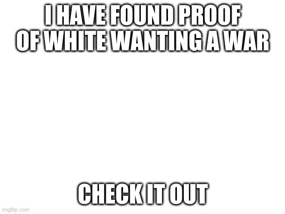 https://imgflip.com/i/4tsuk7 | I HAVE FOUND PROOF OF WHITE WANTING A WAR; CHECK IT OUT | image tagged in blank white template | made w/ Imgflip meme maker