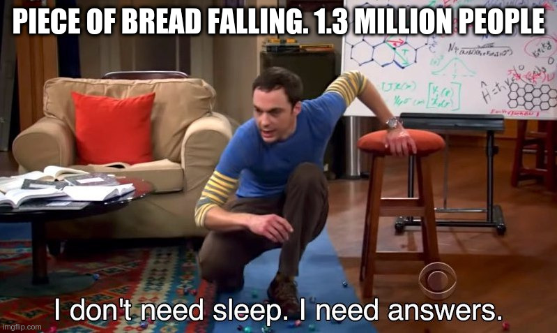 I don't need sleep I need answers | PIECE OF BREAD FALLING. 1.3 MILLION PEOPLE | image tagged in i don't need sleep i need answers | made w/ Imgflip meme maker