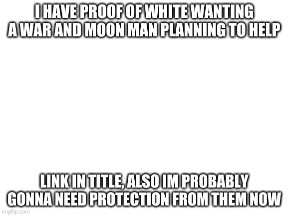 https://imgflip.com/i/4tsuk7?nerp=1610651148#com8523005 | I HAVE PROOF OF WHITE WANTING A WAR AND MOON MAN PLANNING TO HELP; LINK IN TITLE, ALSO IM PROBABLY GONNA NEED PROTECTION FROM THEM NOW | image tagged in blank white template | made w/ Imgflip meme maker
