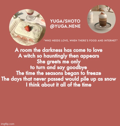 yuga/shoto’s second template | A room the darkness has come to love
A witch so hauntingly then appears
She greets me only to turn and say goodbye
The time the seasons began to freeze
The days that never passed would pile up as snow
I think about it all of the time | image tagged in yuga/shoto s second template | made w/ Imgflip meme maker