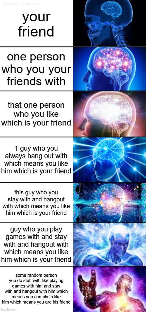 this is big brain time | your friend; one person who you your friends with; that one person who you like which is your friend; 1 guy who you always hang out with which means you like him which is your friend; this guy who you stay with and hangout with which means you like him which is your friend; guy who you play games with and stay with and hangout with which means you like him which is your friend; some random person you do stuff with like playing games with him and stay with and hangout with him which means you comply to like him which means you are his friend | image tagged in 7-tier expanding brain | made w/ Imgflip meme maker