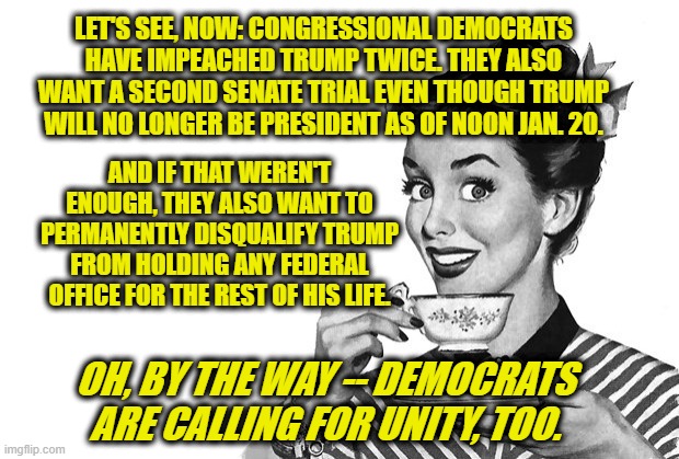 Congressional Democrats: Revenge First, Unity Later | LET'S SEE, NOW: CONGRESSIONAL DEMOCRATS HAVE IMPEACHED TRUMP TWICE. THEY ALSO WANT A SECOND SENATE TRIAL EVEN THOUGH TRUMP WILL NO LONGER BE PRESIDENT AS OF NOON JAN. 20. AND IF THAT WEREN'T ENOUGH, THEY ALSO WANT TO PERMANENTLY DISQUALIFY TRUMP FROM HOLDING ANY FEDERAL OFFICE FOR THE REST OF HIS LIFE. OH, BY THE WAY -- DEMOCRATS ARE CALLING FOR UNITY, TOO. | image tagged in 1950s housewife,president trump,impeachment,senate trial,unity | made w/ Imgflip meme maker