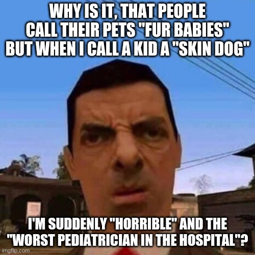 Why tho? | WHY IS IT, THAT PEOPLE CALL THEIR PETS "FUR BABIES" BUT WHEN I CALL A KID A "SKIN DOG"; I'M SUDDENLY "HORRIBLE" AND THE "WORST PEDIATRICIAN IN THE HOSPITAL"? | image tagged in ubsettled gta mr bean | made w/ Imgflip meme maker