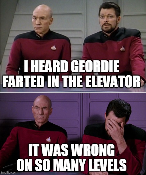 Picard Riker listening to a pun | I HEARD GEORDIE FARTED IN THE ELEVATOR; IT WAS WRONG ON SO MANY LEVELS | image tagged in picard riker listening to a pun | made w/ Imgflip meme maker