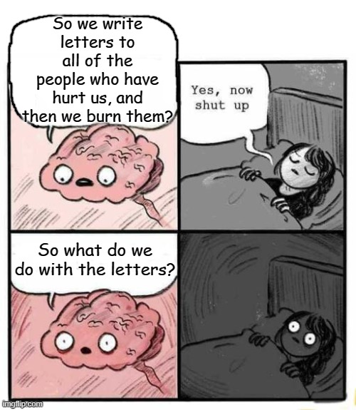 I knew that therapist sounded a little sketchy... | So we write letters to all of the people who have hurt us, and then we burn them? So what do we do with the letters? | image tagged in hey you going to sleep,dark humor,memes | made w/ Imgflip meme maker